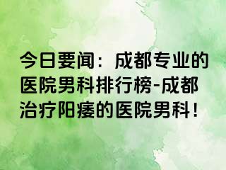 今日要闻：成都专业的医院男科排行榜-成都治疗阳痿的医院男科！