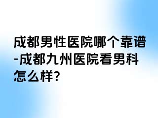 成都男性医院哪个靠谱-成都九州医院看男科怎么样？