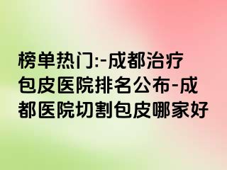 榜单热门:-成都治疗包皮医院排名公布-成都医院切割包皮哪家好