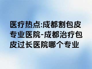 医疗热点:成都割包皮专业医院-成都治疗包皮过长医院哪个专业