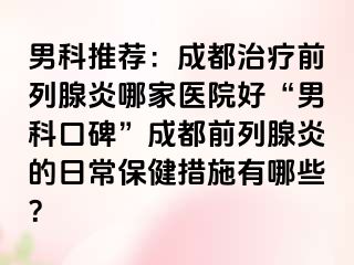男科推荐：成都治疗前列腺炎哪家医院好“男科口碑”成都前列腺炎的日常保健措施有哪些？