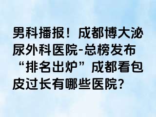 男科播报！成都博大泌尿外科医院-总榜发布“排名出炉”成都看包皮过长有哪些医院？