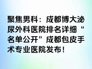 聚焦男科：成都博大泌尿外科医院排名详细“名单公开”成都包皮手术专业医院发布！
