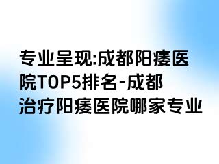 专业呈现:成都阳痿医院TOP5排名-成都治疗阳痿医院哪家专业