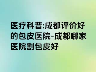 医疗科普:成都评价好的包皮医院-成都哪家医院割包皮好