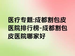 医疗专题:成都割包皮医院排行榜-成都割包皮医院哪家好