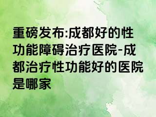 重磅发布:成都好的性功能障碍治疗医院-成都治疗性功能好的医院是哪家