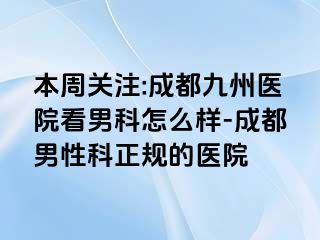 本周关注:成都九州医院看男科怎么样-成都男性科正规的医院