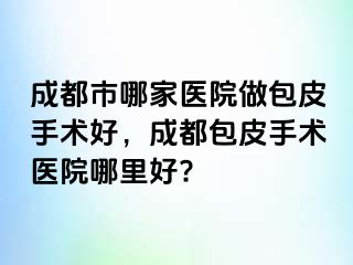 成都市哪家医院做包皮手术好，成都包皮手术医院哪里好?