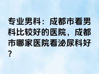 专业男科：成都市看男科比较好的医院，成都市哪家医院看泌尿科好?