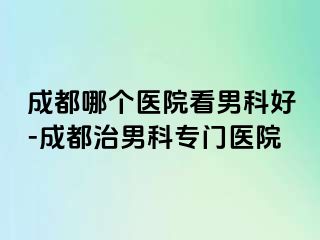 成都哪个医院看男科好-成都治男科专门医院