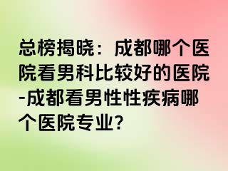 总榜揭晓：成都哪个医院看男科比较好的医院-成都看男性性疾病哪个医院专业?