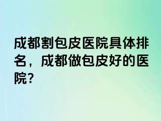 成都割包皮医院具体排名，成都做包皮好的医院?