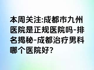 本周关注:成都市九州医院是正规医院吗-排名揭秘-成都治疗男科哪个医院好?