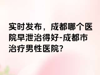 实时发布，成都哪个医院早泄治得好-成都市治疗男性医院?