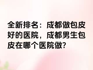 全新排名：成都做包皮好的医院，成都男生包皮在哪个医院做?