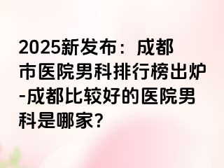 2025新发布：成都市医院男科排行榜出炉-成都比较好的医院男科是哪家？