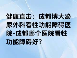 健康直击：成都博大泌尿外科看性功能障碍医院-成都哪个医院看性功能障碍好？