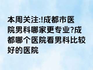 本周关注:!成都市医院男科哪家更专业?成都哪个医院看男科比较好的医院