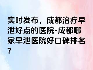 实时发布，成都治疗早泄好点的医院-成都哪家早泄医院好口碑排名?