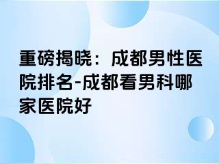 重磅揭晓：成都男性医院排名-成都看男科哪家医院好