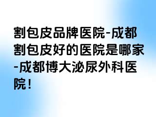 割包皮品牌医院-成都割包皮好的医院是哪家-成都博大泌尿外科医院！
