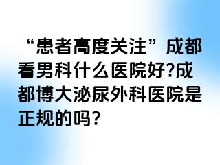 “患者高度关注”成都看男科什么医院好?成都博大泌尿外科医院是正规的吗?