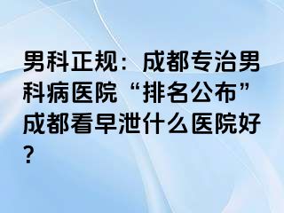 男科正规：成都专治男科病医院“排名公布”成都看早泄什么医院好？