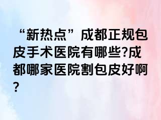 “新热点”成都正规包皮手术医院有哪些?成都哪家医院割包皮好啊?