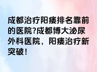 成都治疗阳痿排名靠前的医院?成都博大泌尿外科医院，阳痿治疗新突破！