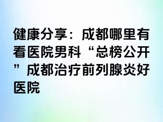 健康分享：成都哪里有看医院男科“总榜公开”成都治疗前列腺炎好医院