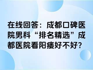 在线回答：成都口碑医院男科“排名精选”成都医院看阳痿好不好？
