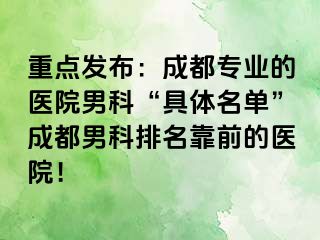 重点发布：成都专业的医院男科“具体名单”成都男科排名靠前的医院！