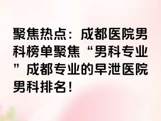 聚焦热点：成都医院男科榜单聚焦“男科专业”成都专业的早泄医院男科排名！