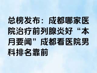 总榜发布：成都哪家医院治疗前列腺炎好“本月要闻”成都看医院男科排名靠前