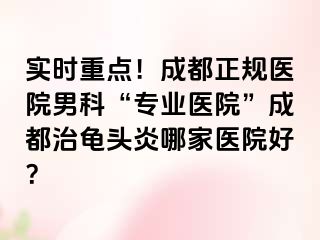 实时重点！成都正规医院男科“专业医院”成都治龟头炎哪家医院好？