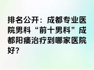 排名公开：成都专业医院男科“前十男科”成都阳痿治疗到哪家医院好？