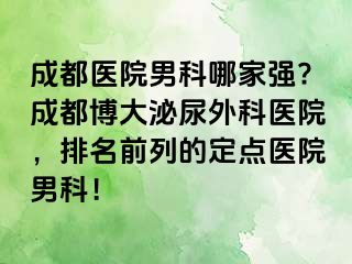 成都医院男科哪家强?成都博大泌尿外科医院，排名前列的定点医院男科！