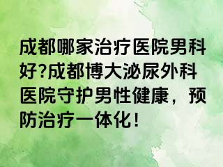 成都哪家治疗医院男科好?成都博大泌尿外科医院守护男性健康，预防治疗一体化！