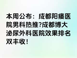 本周公布：成都阳痿医院男科热推?成都博大泌尿外科医院效果排名双丰收！