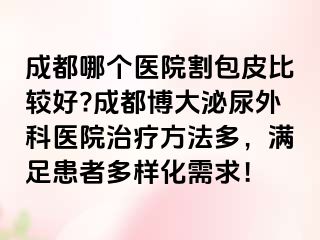 成都哪个医院割包皮比较好?成都博大泌尿外科医院治疗方法多，满足患者多样化需求！