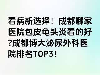 看病新选择！成都哪家医院包皮龟头炎看的好?成都博大泌尿外科医院排名TOP3！
