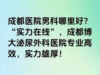 成都医院男科哪里好?“实力在线”，成都博大泌尿外科医院专业高效，实力雄厚！
