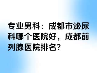 专业男科：成都市泌尿科哪个医院好，成都前列腺医院排名?