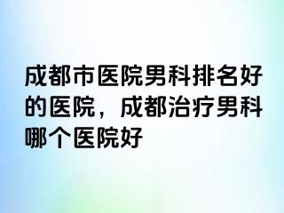 成都市医院男科排名好的医院，成都治疗男科哪个医院好