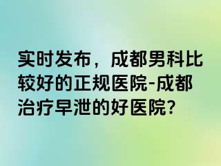 实时发布，成都男科比较好的正规医院-成都治疗早泄的好医院?