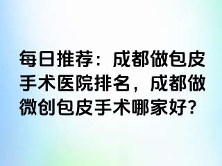 每日推荐：成都做包皮手术医院排名，成都做微创包皮手术哪家好?