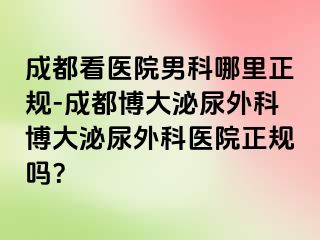 成都看医院男科哪里正规-成都博大泌尿外科博大泌尿外科医院正规吗？
