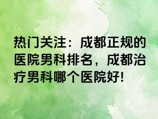 热门关注：成都正规的医院男科排名，成都治疗男科哪个医院好!