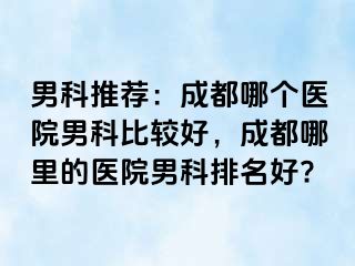 男科推荐：成都哪个医院男科比较好，成都哪里的医院男科排名好?